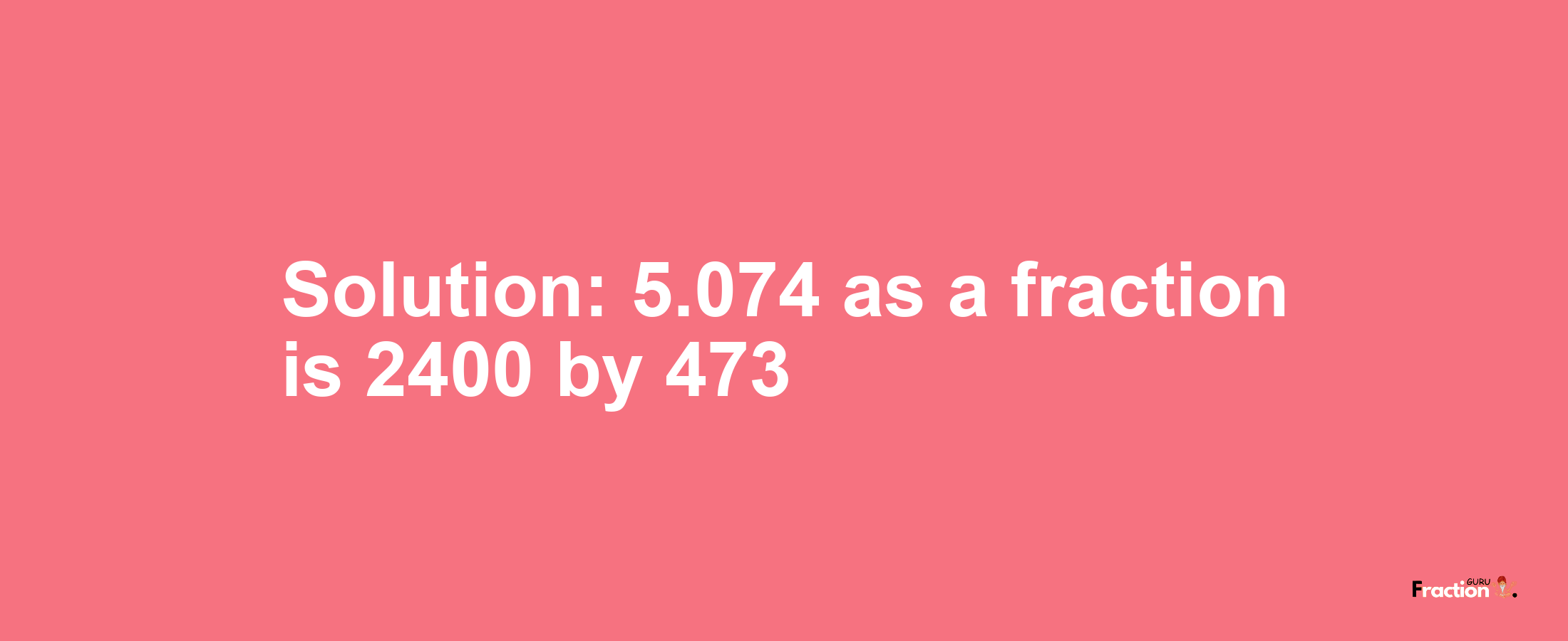 Solution:5.074 as a fraction is 2400/473